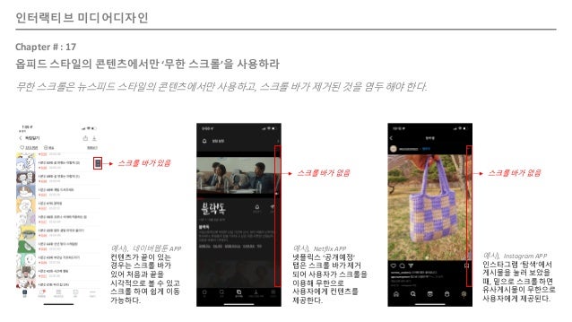 인터랙티브 미디어디자인
Chapter # : 17
옵피드 스타일의 콘텐츠에서만 ‘무한 스크롤’을 사용하라
무한 스크롤은 뉴스피드 스타일의 콘텐츠에서만 사용하고, 스크롤 바가 제거된 것을 염두 해야 한다.
예시), Netflix APP
넷플릭스 ‘공개예정’
탭은 스크롤 바가 제거
되어 사용자가 스크롤을
이용해 무한으로
사용자에게 컨텐츠를
제공한다.
예시), Instagram APP
인스타그램 ‘탐색’에서
게시물을 눌러 보았을
때, 밑으로 스크롤 하면
유사게시물이 무한으로
사용자에게 제공된다.
스크롤 바가 없음 스크롤 바가 없음
스크롤 바가 있음
예시), 네이버웹툰 APP
컨텐츠가 끝이 있는
경우는 스크롤 바가
있어 처음과 끝을
시각적으로 볼 수 있고
스크롤 하여 쉽게 이동
가능하다.
 