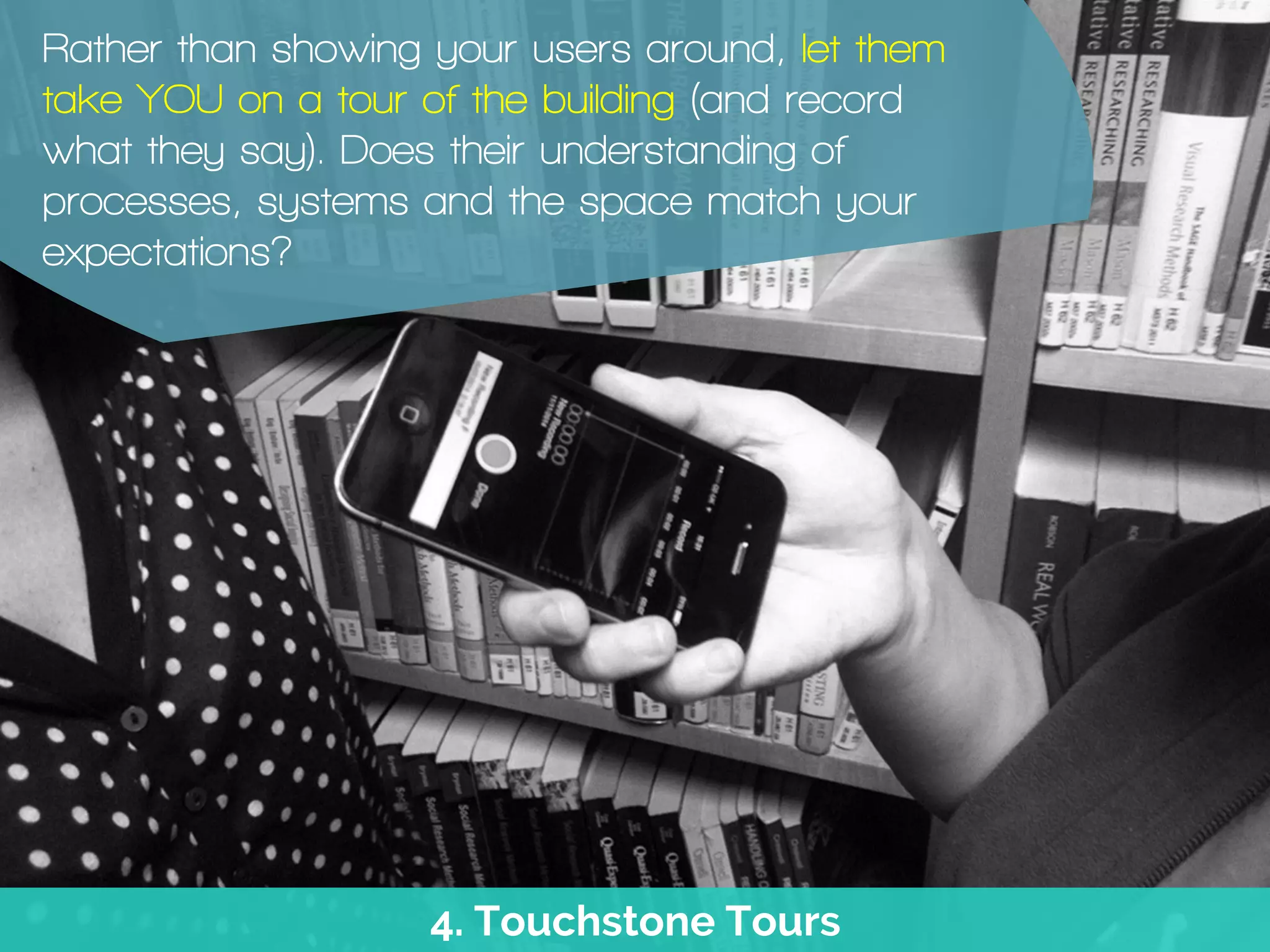 4. Touchstone Tours
Rather than showing your users around, let them
take YOU on a tour of the building (and record
what they say). Does their understanding of
processes, systems and the space match your
expectations?
 
