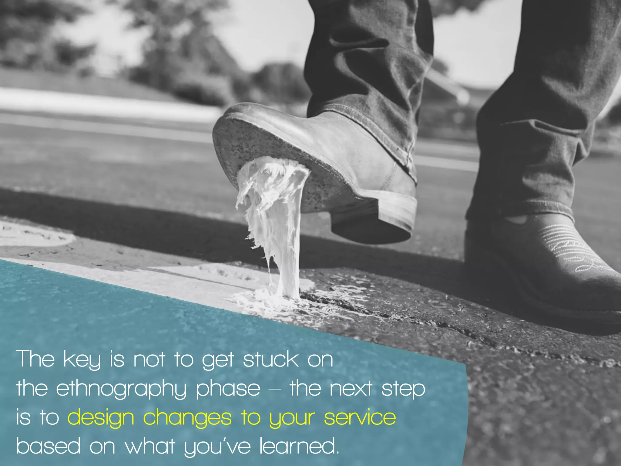 The key is not to get stuck on
the ethnography phase – the next step
is to design changes to your service
based on what you’ve learned.
 