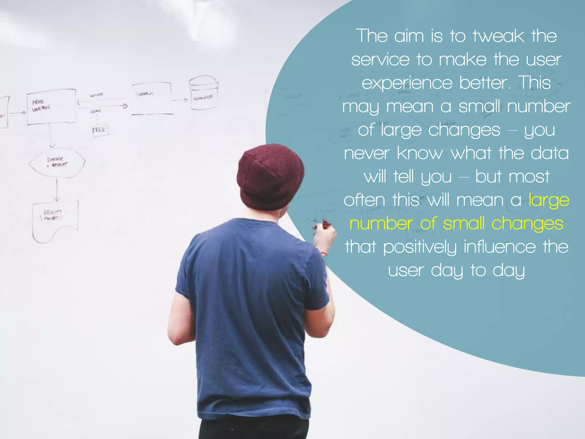 The aim is to tweak the
service to make the user
experience better. This
may mean a small number
of large changes – you
never know what the data
will tell you – but most
often this will mean a large
number of small changes
that positively influence the
user day to day
 
