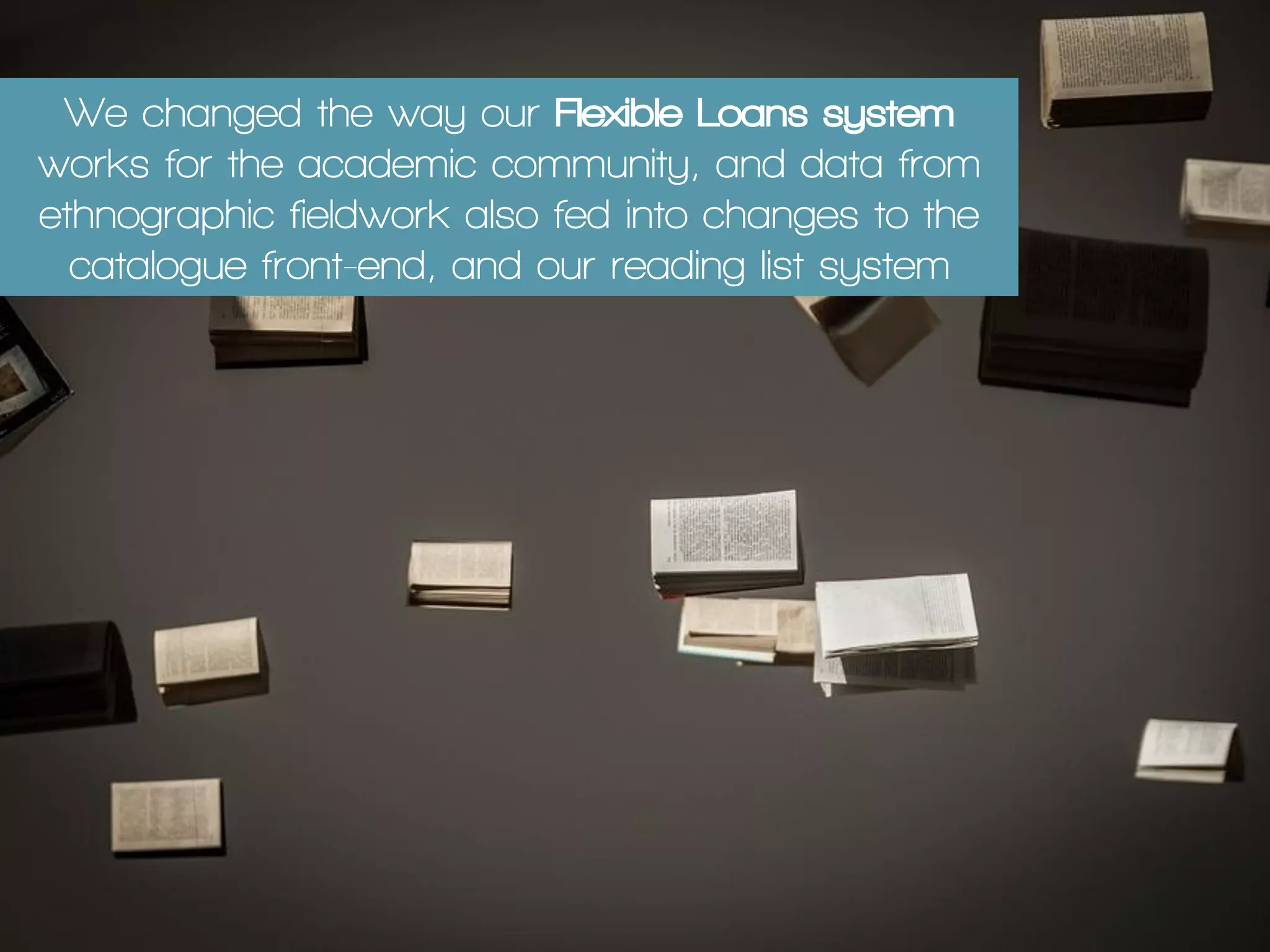 We changed the way our Flexible Loans system
works for the academic community, and data from
ethnographic fieldwork also fed into changes to the
catalogue front-end, and our reading list system
 