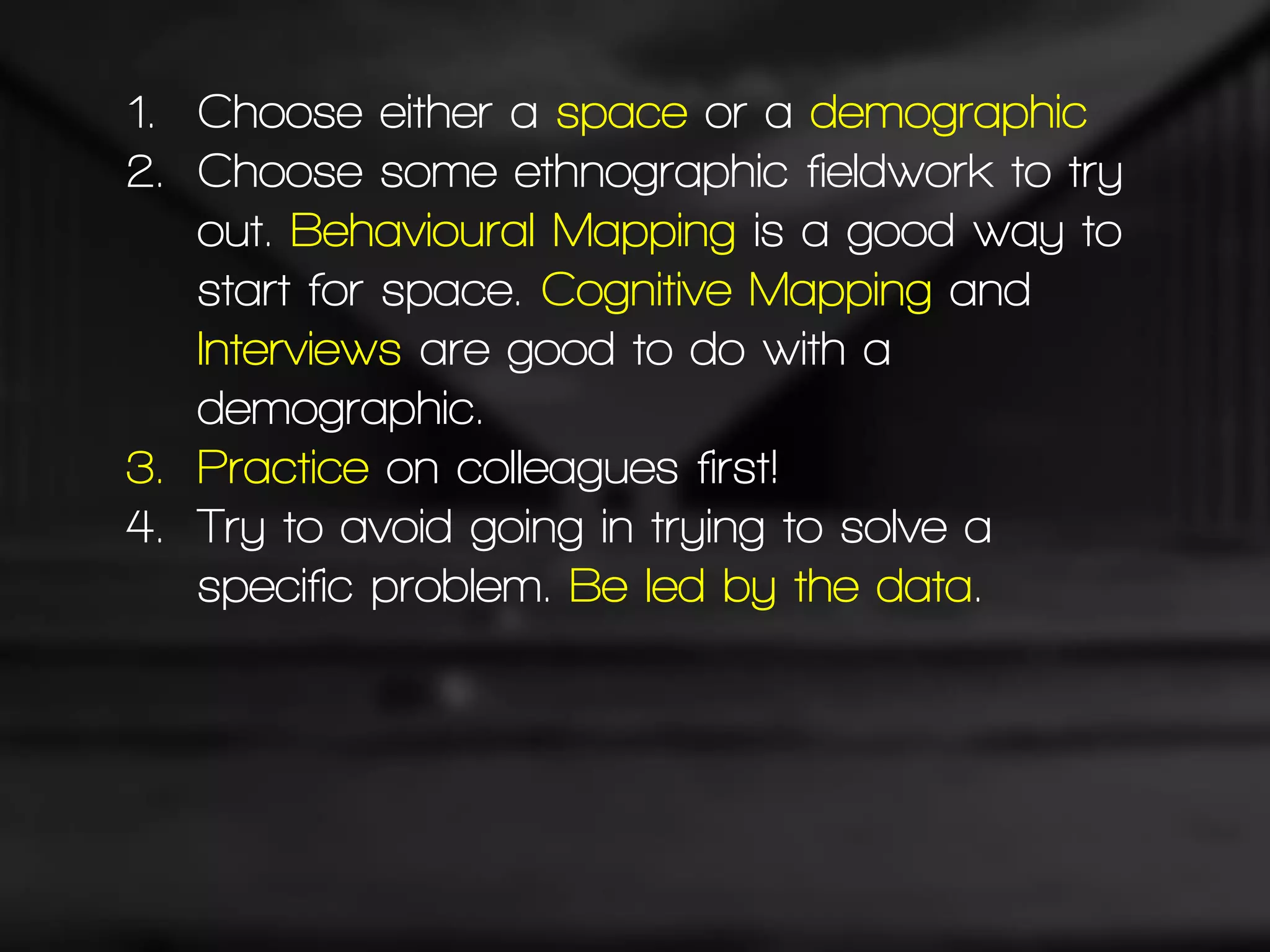 1. Choose either a space or a demographic
2. Choose some ethnographic fieldwork to try
out. Behavioural Mapping is a good way to
start for space. Cognitive Mapping and
Interviews are good to do with a
demographic.
3. Practice on colleagues first!
4. Try to avoid going in trying to solve a
specific problem. Be led by the data.
 