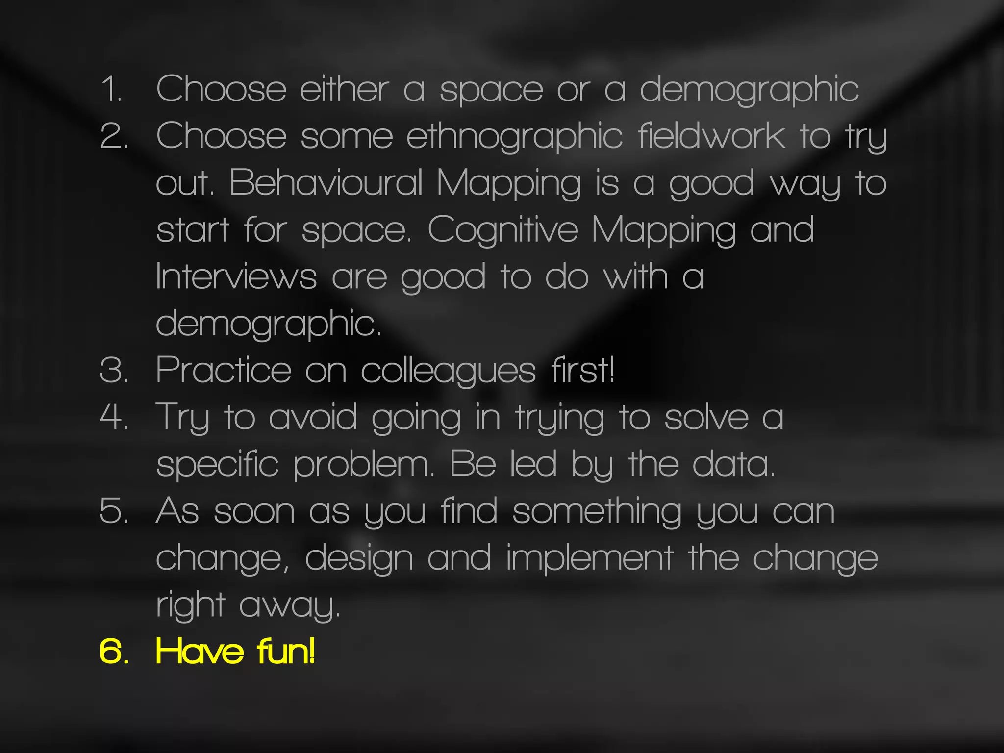 1. Choose either a space or a demographic
2. Choose some ethnographic fieldwork to try
out. Behavioural Mapping is a good way to
start for space. Cognitive Mapping and
Interviews are good to do with a
demographic.
3. Practice on colleagues first!
4. Try to avoid going in trying to solve a
specific problem. Be led by the data.
5. As soon as you find something you can
change, design and implement the change
right away.
6. Have fun!
 