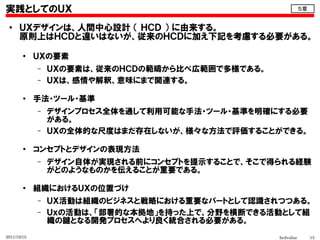 実践としてのＵＸ                                                     ５章


 ●    ＵＸデザインは、人間中心設計 （ ＨＣＤ ） に由来する。
      原則上はＨＣＤと違いはないが、従来のＨＣＤに加え下記を考慮する必要がある。
        ●
             ＵＸの要素
             –   ＵＸの要素は、従来のＨＣＤの範疇から比べ広範囲で多様である。
             –   ＵＸは、感情や解釈、意味にまで関連する。

        ●
             手法・ツール・基準
             –   デザインプロセス全体を通して利用可能な手法・ツール・基準を明確にする必要
                 がある。
             –   ＵＸの全体的な尺度はまだ存在しないが、様々な方法で評価することができる。

        ●
             コンセプトとデザインの表現方法
             –   デザイン自体が実現される前にコンセプトを提示することで、そこで得られる経験
                 がどのようなものかを伝えることが重要である。

        ●
             組織におけるＵＸの位置づけ
             –   ＵＸ活動は組織のビジネスと戦略における重要なパートとして認識されつつある。
             –   Ｕｘの活動は、「部署的な本拠地」を持った上で、分野を横断できる活動として組
                 織の鍵となる開発プロセスへより良く統合される必要がある。
2011/10/15                                        hcdvalue        15
 