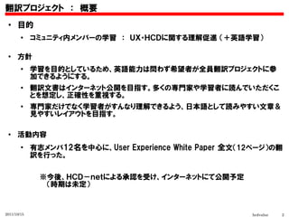 翻訳プロジェクト　：　概要
 ●    目的
        ●
             コミュニティ内メンバーの学習　：　ＵＸ・ＨＣＤに関する理解促進 （＋英語学習）

 ●
      方針
        ●
             学習を目的としているため、英語能力は問わず希望者が全員翻訳プロジェクトに参
             加できるようにする。
        ●
             翻訳文書はインターネット公開を目指す。多くの専門家や学習者に読んでいただくこ
             とを想定し、正確性を重視する。
        ●
             専門家だけでなく学習者がすんなり理解できるよう、日本語として読みやすい文章＆
             見やすいレイアウトを目指す。

 ●
      活動内容
        ●
             有志メンバ12名を中心に、User Experience White Paper 全文（12ページ）の翻
             訳を行った。


             　　※今後、ＨＣＤ－ｎｅｔによる承認を受け、インターネットにて公開予定
             　　　 （時期は未定）

             　
2011/10/15                                                hcdvalue   2
 