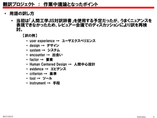 翻訳プロジェクト　：　作業中議論となったポイント
 ●    用語の訳し方
        ●
             当初は「人間工学JIS対訳辞書」を使用する予定だったが、うまくニュアンスを
             表現できなかったため、レビュアー会議でのディスカッションにより訳を再検
             討。
              【訳の例】
               ●
                 user experience →　ユーザエクスペリエンス
               ●
                 design →　デザイン　
               ●
                 system →　システム
               ●
                 encounter →　出会い
               ●
                 factor →　要素
               ●
                 Human Centered Design →　人間中心設計
               ●
                 evidence →　エビデンス
               ●
                 criterion →　基準
               ●
                 tool →　ツール
               ●
                 instrument →　手段




2011/10/15                                        hcdvalue   3
 