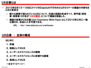 ＵＸ白書とは
 ●
      ２０１０年９月１５～１８日にドイツのＤａｇｓｔｕｈｌで行われたＵＸセミナーの議論の内容をま
      とめた宣言文
        ●
             様々な解釈で語られていたＵＸについて、共通の認識を形成すべく、専門家（研究
             者・実務家）３０名が「ＵＸの概念」について議論を実施した。
        ●
             議論の結果がＵＸ白書（User Experience White Paper）として２０１０年２月に一般
             公開され、自由に入手可能である。
               ＵＲＬ　：　http://www.allaboutux.org/uxwhitepaper




ＵＸ白書　：　全体の構成
  　　はじめに

  　　１．序論
  　　２．現象としてのＵＸ
  　　３．ユーザーエクスペリエンスの期間
  　　４．ユーザーエクスペリエンスに影響する要素
  　　５．実践としてのＵＸ
  　　～全文で１２ページ～
2011/10/15                                                    hcdvalue   5
 