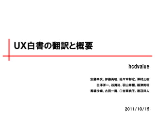 ＵＸ白書の翻訳と概要

                       hcdvalue

         安藤幸央、伊藤英明、佐々木将之、澤村正樹
             白澤洋一、谷真裕、羽山祥樹、福津則昭
         馬場沙織、古田一義、○吉岡典子、渡辺洋人




                      2011/10/15
 