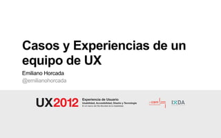 Casos y Experiencias de un
equipo de UX
Emiliano Horcada
@emilianohorcada


                   Experiencia de Usuario
                   Usabilidad, Accesibilidad, Diseño y Tecnología
                   En el marco del Día Mundial de la Usabilidad.
 