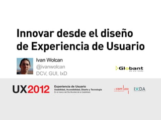 Innovar desde el diseño
de Experiencia de Usuario
   Ivan Wolcan
   @ivanwolcan
   DCV, GUI, IxD

          Experiencia de Usuario
          Usabilidad, Accesibilidad, Diseño y Tecnología
          En el marco del Día Mundial de la Usabilidad.
 