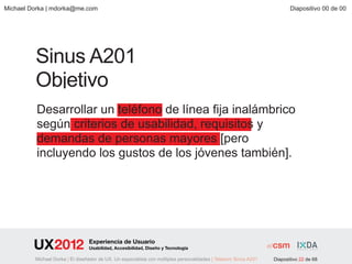 Michael Dorka | mdorka@me.com                                                                                           Diapositivo 00 de 00




         Sinus A201
         Objetivo
          Desarrollar un teléfono de línea fija inalámbrico
          según criterios de usabilidad, requisitos y
          demandas de personas mayores [pero
          incluyendo los gustos de los jóvenes también].




                                 Experiencia de Usuario
                                 Usabilidad, Accesibilidad, Diseño y Tecnología

         Michael Dorka | El diseñador de UX. Un especialista con múltiples personalidades | Telekom Sinus A201   Diapositivo 22 de 68
 