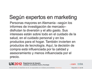 Según expertos en marketing
Personas mayores en Alemania –según los
informes de investigación de mercado–
disfrutan la diversión y el alto gasto. Sus
intereses están sobre todo en el cuidado de la
salud, en el cuidado personal y en los
productos para el hogar. También invierten en
productos de tecnología. Aquí, la decisión de
compra está influenciada por la calidad y
asesoramiento y menos influenciada por el
precio.
               Experiencia de Usuario
               Usabilidad, Accesibilidad, Diseño y Tecnología

     | El diseñador de UX. Un especialista con múltiples personalidades | Marketing   Diapositivo 25 de 68
 