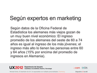 Según expertos en marketing
 Según datos de la Oficina Federal de
 Estadística los alemanes más viejos gozan de
 un muy buen nivel económico: El ingreso
 promedio de los alemanes del oeste de 60 a 74
 años es igual al ingreso de los más jóvenes; el
 ingreso más alto lo tienen las personas entre 60
 y 64 años (15% por encima del promedio de
 ingresos en Alemania).

                        Experiencia de Usuario
                        Usabilidad, Accesibilidad, Diseño y Tecnología

Michael Dorka | El diseñador de UX. Un especialista con múltiples personalidades | Marketing   Diapositivo 26 de 68
 