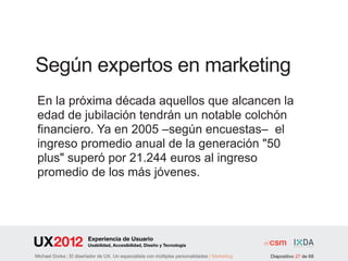 Según expertos en marketing
 En la próxima década aquellos que alcancen la
 edad de jubilación tendrán un notable colchón
 financiero. Ya en 2005 –según encuestas– el
 ingreso promedio anual de la generación "50
 plus" superó por 21.244 euros al ingreso
 promedio de los más jóvenes.




                        Experiencia de Usuario
                        Usabilidad, Accesibilidad, Diseño y Tecnología

Michael Dorka | El diseñador de UX. Un especialista con múltiples personalidades | Marketing   Diapositivo 27 de 68
 