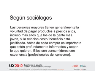 Según sociólogos
 Las personas mayores tienen generalmente la
 voluntad de pagar productos a precios altos,
 incluso más altos que los de la gente más
 joven, si la relación costo/ beneficio está
 justificada. Antes de cada compra es importante
 que estén profundamente informados y sepan
 lo que quieren. Ellos son consumidores con
 experiencia [profesionales del consumo].

                        Experiencia de Usuario
                        Usabilidad, Accesibilidad, Diseño y Tecnología

Michael Dorka | El diseñador de UX. Un especialista con múltiples personalidades | Sociológos   Diapositivo 32 de 68
 