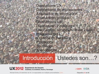 Diseñadores UX
                                           Diseñadores de interacciones
                                           Arquitectos de información
                                           Diseñadores gráficos
                                           Diseñadores web
                                           Diseñadores industriales
                                           Diseñadores en comunicación visual
                                           Programadores
                                           Expertos en marketing
                                           Psicólogos
                                           Sociólogos
                                           Antropólogos

                    Introducción Ustedes son…?
                         Experiencia de Usuario
                         Usabilidad, Accesibilidad, Diseño y Tecnología

Michael Dorka | El diseñador de UX. Un especialista con múltiples personalidades | Intro   Diapositivo 04 de 68
 