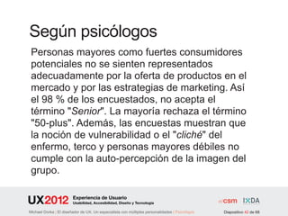 Según psicólogos
 Personas mayores como fuertes consumidores
 potenciales no se sienten representados
 adecuadamente por la oferta de productos en el
 mercado y por las estrategias de marketing. Así
 el 98 % de los encuestados, no acepta el
 término "Senior". La mayoría rechaza el término
 "50-plus". Además, las encuestas muestran que
 la noción de vulnerabilidad o el "cliché" del
 enfermo, terco y personas mayores débiles no
 cumple con la auto-percepción de la imagen del
 grupo.

                        Experiencia de Usuario
                        Usabilidad, Accesibilidad, Diseño y Tecnología

Michael Dorka | El diseñador de UX. Un especialista con múltiples personalidades | Psicológos   Diapositivo 42 de 68
 