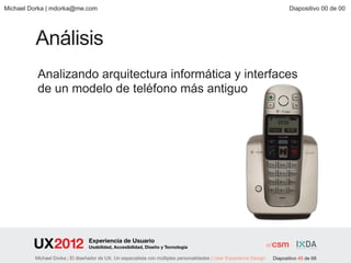 Michael Dorka | mdorka@me.com                                                                                               Diapositivo 00 de 00




         Análisis
          Analizando arquitectura informática y interfaces
          de un modelo de teléfono más antiguo




                                 Experiencia de Usuario
                                 Usabilidad, Accesibilidad, Diseño y Tecnología

         Michael Dorka | El diseñador de UX. Un especialista con múltiples personalidades | User Experience Design   Diapositivo 45 de 68
 