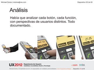 Michael Dorka | mdorka@me.com                                                                                               Diapositivo 00 de 00




         Análisis
          Había que analizar cada botón, cada función,
          con perspectivas de usuarios distintos. Todo
          documentado.




                                 Experiencia de Usuario
                                 Usabilidad, Accesibilidad, Diseño y Tecnología

         Michael Dorka | El diseñador de UX. Un especialista con múltiples personalidades | User Experience Design   Diapositivo 46 de 68
 