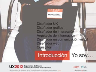 Diseñador UX
                                              Diseñador gráfico
                                              Diseñador de interacción
                                              Arquitecto de información
                                              Diseñador en comunicación visual
                                              Diseñador web
                                              Consultor

                                                Introducción Yo soy…
                         Experiencia de Usuario
                         Usabilidad, Accesibilidad, Diseño y Tecnología

Michael Dorka | El diseñador de UX. Un especialista con múltiples personalidades | Intro   Diapositivo 05 de 68
 