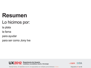 Resumen
Lo hicimos por:
la plata
la fama
para ayudar
para ser como Jony Ive




                              Experiencia de Usuario
                              Usabilidad, Accesibilidad, Diseño y Tecnología

      Michael Dorka | El diseñador de UX. Un especialista con múltiples personalidades | Outro   Diapositivo 66 de 68
 