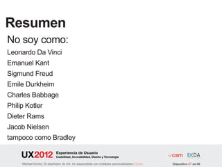Resumen
No soy como:
Leonardo Da Vinci
Emanuel Kant
Sigmund Freud
Emile Durkheim
Charles Babbage
Philip Kotler
Dieter Rams
Jacob Nielsen
tampoco como Bradley

                          Experiencia de Usuario
                          Usabilidad, Accesibilidad, Diseño y Tecnología

                | El diseñador de UX. Un especialista con múltiples personalidades | Outro   Diapositivo 67 de 68
 