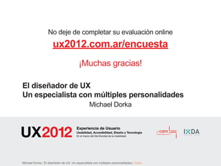 No deje de completar su evaluación online
                      ux2012.com.ar/encuesta
                                         ¡Muchas gracias!

El diseñador de UX
Un especialista con múltiples personalidades
                                                  Michael Dorka


                                       Experiencia de Usuario
                                       Usabilidad, Accesibilidad, Diseño y Tecnología
                                       En el marco del Día Mundial de la Usabilidad.




Michael Dorka | El diseñador de UX. Un especialista con múltiples personalidades | Outro
 