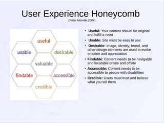 User Experience Honeycomb
(Peter Morville,2004)

●

●

●

●

●

●

Useful: Your content should be original
and fulfill a need
Usable: Site must be easy to use
Desirable: Image, identity, brand, and
other design elements are used to evoke
emotion and appreciation
Findable: Content needs to be navigable
and locatable onsite and offsite
Accessible: Content needs to be
accessible to people with disabilities
Credible: Users must trust and believe
what you tell them

 