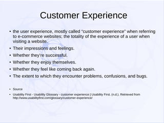 Customer Experience
●

the user experience, mostly called “customer experience” when referring
to e-commerce websites; the totality of the experience of a user when
visiting a website.

●

Their impressions and feelings.

●

Whether they’re successful.

●

Whether they enjoy themselves.

●

Whether they feel like coming back again.

●

The extent to which they encounter problems, confusions, and bugs.

●

Source

●

Usability First - Usability Glossary - customer experience | Usability First. (n.d.). Retrieved from
http://www.usabilityfirst.com/glossary/customer-experience/

 
