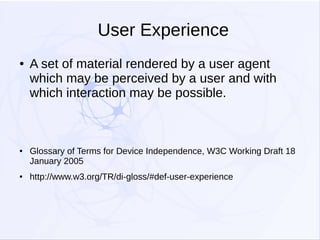 User Experience
●

●

●

A set of material rendered by a user agent
which may be perceived by a user and with
which interaction may be possible.

Glossary of Terms for Device Independence, W3C Working Draft 18
January 2005
http://www.w3.org/TR/di-gloss/#def-user-experience

 