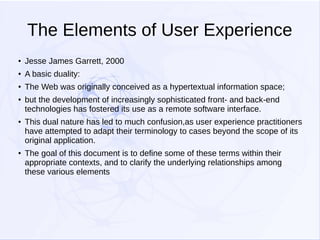 The Elements of User Experience
●

Jesse James Garrett, 2000

●

A basic duality:

●

The Web was originally conceived as a hypertextual information space;

●

●

●

but the development of increasingly sophisticated front- and back-end
technologies has fostered its use as a remote software interface.
This dual nature has led to much confusion,as user experience practitioners
have attempted to adapt their terminology to cases beyond the scope of its
original application.
The goal of this document is to define some of these terms within their
appropriate contexts, and to clarify the underlying relationships among
these various elements

 