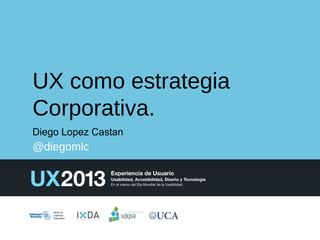 UX como estrategia
Corporativa.
Diego Lopez Castan

@diegomlc

 