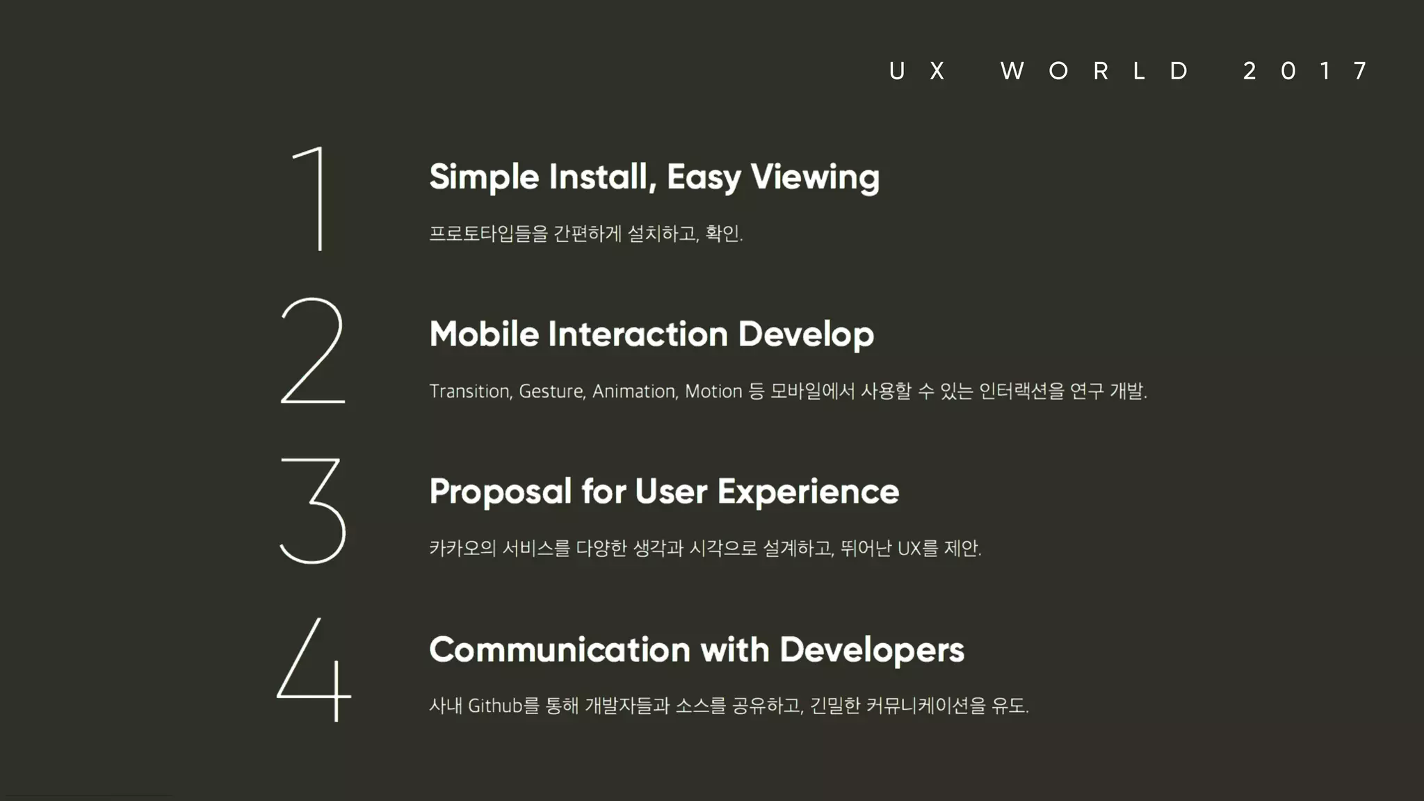 U X W O R L D 2 0 1 7
1. Simple Install, Easy Viewing 프로토타입들을 간편하게 설치하고, 확인. 2. Mobile Interaction Develop Transition, Gesture, Animation, Motion 등 모바일에서 사용할 수 있는 인터랙션을 연구 개발. 3. Proposal for User Experience 카카오의 서비스를 다양한 생각과 시각으로 설계하고, 뛰어난 UX를 제안. 4. Communication with Developers 사내 Github를 통해 개발자들과 소스를 공유하고, 긴밀한 커뮤니케이션을 유도.
 
