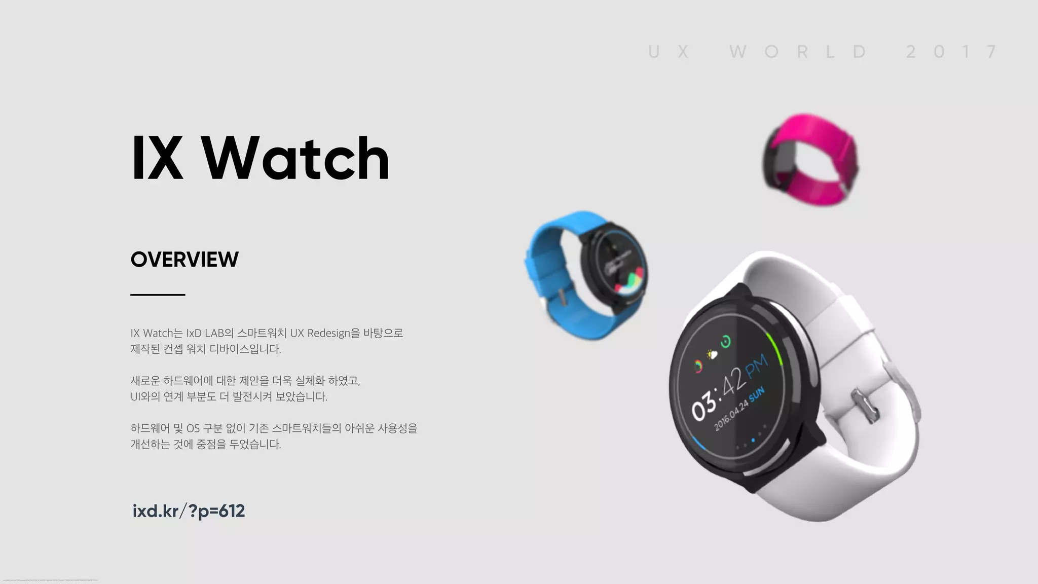 U X W O R L D 2 0 1 7
IX Watch
IX Watch는 IxD LAB의 스마트워치 UX Redesign을 바탕으로
제작된 컨셉 워치 디바이스입니다.
새로운 하드웨어에 대한 제안을 더욱 실체화 하였고,
UI와의 연계 부분도 더 발전시켜 보았습니다.
하드웨어 및 OS 구분 없이 기존 스마트워치들의 아쉬운 사용성을
개선하는 것에 중점을 두었습니다.
OVERVIEW
ixd.kr/?p=612
IX Watch OVERVIEW IX Watch는 IxD LAB의 스마트워치 UX Redesign을 바탕으로 제작된 컨셉 워치 디바이스입니다. 새로운 하드웨어에 대한 제안을 더욱 실체화 하였고, UI와의 연계 부분도 더 발전시켜 보았습니다. 하드웨어 및 OS 구분 없이 기존 스마트워치들의 아쉬운 사용성을 개선하는 것에 중점을 두었습니다. ixd.kr/?p=612
 