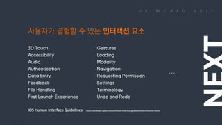 U X W O R L D 2 0 1 7
3D Touch
Accessibility
Audio
Authentication
Data Entry
Feedback
File Handling
First Launch Experience
Gestures
Loading
Modality
Navigation
Requesting Permission
Settings
Terminology
Undo and Redo
사용자가 경험할 수 있는 인터랙션 요소
. . .
iOS Human Interface Guidelines https://developer.apple.com/ios/human-interface-guidelines/interaction/3d-touch/
사용자가 경험할 수 있는 인터랙션 요소 3D Touch Accessibility Audio Authentication Data Entry Feedback File Handling First Launch Experience Gestures Loading Modality Navigation Requesting Permission Settings Terminology Undo and Redo … NEXT iOS Human Interface Guidelines https://developer.apple.com/ios/human-interface-guidelines/interaction/3d-touch/ 

 