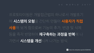 프로토타이핑은 개발접근법의 하나로서 개발초기에 시스템의 모형을 간단히 만들어 사용자가 직접 사용해 보게 함으로써 기능의 추가, 변경 및 삭제 등을 즉각 반영하여 재구축하는 과정을 반복해 나가면서 시스템을 개선시켜 나가는 방식. https://ko.wikipedia.org/wiki/프로토타입
 
