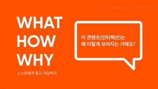 WHAT HOW WHY 스스로에게 묻고 대답하자. 이 콘텐츠(인터랙션)는 왜 이렇게 보여지는 거에요?
 