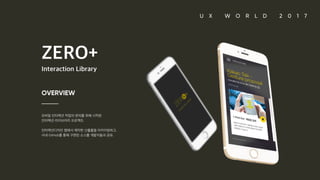ZERO+ Interaction Library OVERVIEW 모바일 인터랙션 작업의 편의를 위해 시작된 인터랙션 라이브러리 프로젝트. 인터랙션디자인 랩에서 제작한 산출물을 아카이빙하고, 사내 GitHub를 통해 구현된 소스를 개발자들과 공유.
 
