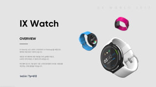 U X W O R L D 2 0 1 7
IX Watch
IX Watch는 IxD LAB의 스마트워치 UX Redesign을 바탕으로
제작된 컨셉 워치 디바이스입니다.
새로운 하드웨어에 대한 제안을 더욱 실체화 하였고,
UI와의 연계 부분도 더 발전시켜 보았습니다.
하드웨어 및 OS 구분 없이 기존 스마트워치들의 아쉬운 사용성을
개선하는 것에 중점을 두었습니다.
OVERVIEW
ixd.kr/?p=612
IX Watch OVERVIEW IX Watch는 IxD LAB의 스마트워치 UX Redesign을 바탕으로 제작된 컨셉 워치 디바이스입니다. 새로운 하드웨어에 대한 제안을 더욱 실체화 하였고, UI와의 연계 부분도 더 발전시켜 보았습니다. 하드웨어 및 OS 구분 없이 기존 스마트워치들의 아쉬운 사용성을 개선하는 것에 중점을 두었습니다. ixd.kr/?p=612
 