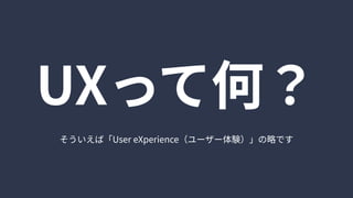 そういえば「UsereXperience（ユーザー体験）」の略です
UXって何？
 