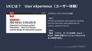 【ISO9241-210によるUXの定義】


（原文）

Person’sperceptionsandresponsesresulting
fromtheuseand/oranticipateduseofa
product,systemorservice.


（翻訳）

「製品、システム、サービスの利用、および／
または、利用を予期することによってもたらされ
る人の知覚や反応」
UXとは？　UsereXperience（ユーザー体験）
https://www.iso.org/standard/77520.html

『UXグロースモデルアフターデジタルを生き抜く実践方法論』藤井保文、小城崇、佐藤駿著（2021）
 