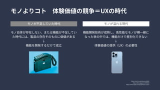 https://ncdc.co.jp/columns/6890/

https://dime.jp/genre/559825/

https://www.apple.com/jp/iphone-13-pro/
モノよりコト　体験価値の競争＝UXの時代
モノが不足していた時代 モノが溢れる現代
モノ自体が存在しない、または機能が不足してい
た時代には、製品の存在そのものに価値がある

↓

機能を開発するだけで成立
機能開発技術が成熟し、高性能なモノが横一線に
なった世の中では、機能だけで差別化できない

↓

体験価値の提供（UX）の必要性
 