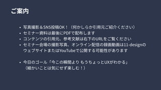 ご案内
写真撮影＆SNS投稿OK！（何かしらか引用元ご紹介ください
セミナー資料は最後にPDFで配布しま
コンテンツの引用元、参考文献は右下のURLをご覧くださ
セミナー会場の撮影写真、オンライン配信の録画動画は11-designの
ウェブサイトまたはYouTubeで公開する可能性がありま
今日のゴール「今この瞬間よりもうちょっとUXがわかる」 
（細かいことは気にせず楽しむ！）
 