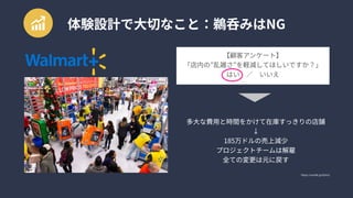 体験設計で大切なこと：鵜呑みはNG
https://uxmilk.jp/62419
【顧客アンケート】

「店内の”乱雑さ”を軽減してほしいですか？」

はい　／　いいえ
多大な費用と時間をかけて在庫すっきりの店舗

↓

185万ドルの売上減少

プロジェクトチームは解雇

全ての変更は元に戻す
 