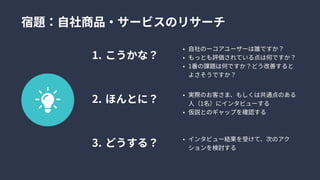 宿題：自社商品・サービスのリサーチ
こうかな
ほんとに
どうする？
自社のーコアユーザーは誰ですか
もっとも評価されている点は何ですか
1番の課題は何ですか？どう改善すると
よさそうですか？
実際のお客さま、もしくは共通点のある
人（1名）にインタビューす
仮説とのギャップを確認する
インタビュー結果を受けて、次のアク
ションを検討する
 