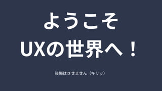 ようこそ

UXの世界へ！
後悔はさせません（キリッ）
 