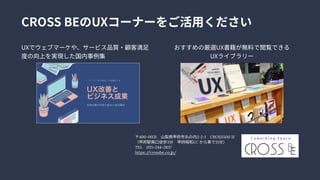 UXでウェブマーケや、サービス品質・顧客満足
度の向上を実現した国内事例集
おすすめの厳選UX書籍が無料で閲覧できる

UXライブラリー
CROSSBEのUXコーナーをご活用ください
〒400-0031　 山梨県甲府市丸の内2-2-1　 CROSS5001F

（甲府駅南口徒歩3分　 甲府昭和I.Cから車で15分）

TEL　 055-244-2837

https://crossbe.co.jp/
 
