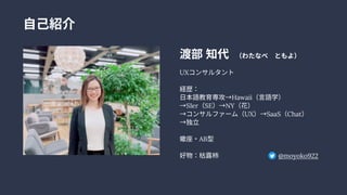 自己紹介
渡部知代　 （わたなべ　 ともよ）


UXコンサルタント


経歴：

日本語教育専攻→Hawaii（言語学） 
→SIer（SE）→NY（花） 
→コンサルファーム（UX）→SaaS（Chat）

→独立


蠍座・AB型


好物：枯露柿 　 @moyoko922
 