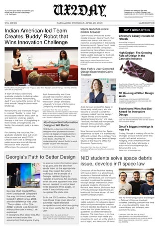 UX2DAY
VOL MXVII BANGALORE, THURSDAY, APRIL 26, 2018 LATE EDITION
Indian American-led Team
Creates ‘Buddy’ Robot that
Wins Innovation Challenge
A team of Indiana University
graduate students, including Indian
American Pavithra Ramamurthy,
April 11 was named the winner of the
third annual Cheng Wu Innovation
Challenge.
Ramamurthy and teammate Tingyu
Li created “Buddy,” a robot that
encourages children with a cleft lip
and palate to undergo speech
therapy in the form of storytelling in
their homes, among friends and
family, the university said in a news
release.
For claiming the top prize, the
graduate students beat out seven
other entries and won $7,500.
Children born with a cleft lip and
palate experience social stigmas
because of their physical
differences, the university said.
Both Ramamurthy and Li are
second-year master's degree
students in Human-Computer
Interaction Design at Indiana
University's School of Informatics,
Computing and Engineering.
Pavithra Ramamurthy (right) and Tingyu Li pitch their "Buddy" speech therapy robot for children
with cleft lip and palate.
Opera launches a new
mobile browser
TOP 5 QUICK BYTES
Georgia’s Path to Better Design
New York’s User-Centered
Design Experiment Gains
Traction
Most Important Information
Designer Will Burtin
Ariel Kennan worked for Apple in
those early retail years, and she
became a convert to what the
company called “service design.”
“Apple Stores are incredibly
designed experiences,” she says,
“the look, the feel and how people
interact with customers. Apple
thought through all of this.”
Now Kennan is putting her Apple
experience to work in a dramatically
different context. She is in New York
City, running the new Service Design
Studio at the Mayor’s Office for
Economic Opportunity.
Excerpted from the story at https://
nextcity.org/features/view/bicycle-urbanism-
by-design
Excerpted from the post at http://
www.govtech.com/civic/nascio-midyear-3-
states-take-on-user-centered-design.html
Chrome's Canary reveals UI
refresh
High Design: The Growing
Role of Design in the
Cannabis Industry
Gmail’s biggest redesign is
now live
Tech4home Wins Red Dot
Award for Innovative
Design
Read more at https://
www.computerworld.com/article/3269115/web-
browsers/chromes-canary-reveals-ui-
refresh.html
Will Burtin, a German information
designer who pioneered human-
centered design principles before
they were a buzzword. Now, this
new book, ‘Journey to
understanding’ about Burtin’s work
hopes to give him his due.
Read more at fastcodesign.com
Read more at http://www.core77.com/posts/
65384/High-Design-The-Growing-Role-of-
Design-in-the-Cannabis-Industry
https://www.nytimes.com/2018/04/24/t-
magazine/design/salone-internazionale-del-
mobile-highlights.html
https://www.broadcastingcable.com/post-
type-the-wire/tech4home-wins-red-dot-award-
for-innovative-design
Georgia Chief Digital Officer
Nikhil Deshpande compared
the way his state’s website
looked in 2002 versus 2012,
and the difference was clear.
“The problem is that [the
2002] website was designed
without the user in mind,” he
explained.
In designing that older site, the
state worked under the
assumption that anyone trying
to access state information goes
to ga.gov, and the site then
sends them to the appropriate
page they need. But when
looking at the example of a
Georgia resident trying to
register a business, for example,
what became apparent was that
person needed to visit at least
three separate Web pages, or
more if they initially mis-
navigated the state site.
So in the 2012 version, Georgia
took those three main sites for
business registrationand
designed around what was going
to be most useful for the end
user.
“If you think good design is expensive, you
should look at the cost of bad design.”
— Dr. Ralf Speth
Pointers and starters to the latest
happenings in the field of design, user
experience and ultra-modern technologies.
Disclaimer : All the stories are curated from different sources on the internet, and the UX2DAY team does not make any
warranty about the completeness, reliability and accuracy of the information.
Excerpted from the story at http://
www.indiawest.com/news/global_indian/indian-
american-led-team-creates-buddy-robot-that-
wins-innovation/article_087bec6c-4747-11e8-
b3e7-5f4a927c636a.html
Opera today announced a new
mobile browser, Opera Touch, that
shows that there’s still plenty of
room for a competitor in the mobile
browsing world. Opera Touch takes
some ideas from the company’s
experimental Opera Neon desktop
browser and packages it into a
highly usable package for Android,
with an iOS version coming soon.
Read more at https://techcrunch.com/
2018/04/25/opera-launches-a-new-mobile-
browser/
3D Housing at Milan Design
Week
NID students solve space debris
issue, develop int’l space law
Conscious of the fact that dealing
with space debris is a global issue,
students of National Institute of
Design, Ahmedabad, are working on
a project to address the problem
through design intervention. Post-
graduate students Christopher
Richard, Neel Mehta, Shubham Raut
of Product Design department are
looking at the issue as part of their
Systems Design project.
The team is looking to come up with
viable solutions for salvaging space
debris and preventing the creation
of more besides developing a robust
space law that gives necessary
guidelines to settle international
disputes. The main focus is on how
to make common man relate and
empathise to such an entity which is
out of sight, and hence out of mind.
The 10-week-long project that began
in February this year involved
students spending considerable time
on understanding the topic, the
stakeholders and different pain-
points in the area.
Excerpted from the story at http://
www.dnaindia.com/ahmedabad/report-
ahmedabad-nid-students-set-to-solve-space-
debris-issue-develop-robust-int-l-space-
law-2608312
Today, Google is making official the
changes we saw leaked earlier this
month, with email snoozing,
nudging, and confidential mode
making their debut alongside a
substantial visual redesign for
Gmail on the web.
Read more on theverge.com
 