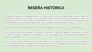RESEÑA HISTÓRICA
La Investigación de Operaciones o Investigación Operativa es una disciplina donde las primeras actividades formales se dieron en Inglaterra en
la Segunda Guerra Mundial, cuando se encarga a un grupo de científicos ingleses el diseño de herramientas cuantitativas para el apoyo a la
toma de decisiones acerca de la mejor utilización de materiales bélicos. Se presume que el nombre de Investigación de Operaciones fue dado
aparentemente porque el equipo de científicos estaba llevando a cabo la actividad de Investigar Operaciones (militares).
Una vez terminada la guerra las ideas utilizadas con fines bélicos fueron adaptadas para mejorar la eficiencia y la productividad del sector civil.
Una de las áreas principales de la Investigación de Operaciones es la Optimización o Programación Matemática. La Optimización se relaciona
con problemas de minimizar o maximizar una función (objetivo) de una o varias variables, cuyos valores usualmente están restringidos por
ecuaciones y/o desigualdades.
Hoy en día el uso de modelos de optimización es cada vez más frecuente en la toma de decisiones. Este mayor uso se explica, principalmente,
por un mejor conocimiento de estas metodología en las diferentes disciplinas, la creciente complejidad de los problemas que se desea resolver,
la mayor disponibilidad de software y el desarrollo de nuevos y mejores algoritmos de solución.
 